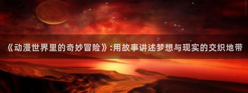 omofun动漫app下载：《动漫世界里的奇妙冒险》:用故事讲述梦想与现实的交织地带
